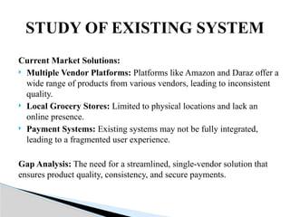 Current Market Solutions:
 Multiple Vendor Platforms: Platforms like Amazon and Daraz offer a
wide range of products from various vendors, leading to inconsistent
quality.
 Local Grocery Stores: Limited to physical locations and lack an
online presence.
 Payment Systems: Existing systems may not be fully integrated,
leading to a fragmented user experience.
Gap Analysis: The need for a streamlined, single-vendor solution that
ensures product quality, consistency, and secure payments.
STUDY OF EXISTING SYSTEM
 