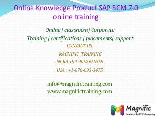 Online Knowledge Product SAP SCM 7.0
online training
Online | classroom| Corporate
Training | certifications | placements| support
CONTACT US:
MAGNIFIC TRAINING
INDIA +91-9052666559
USA : +1-678-693-3475
info@magnifictraining.com
www.magnifictraining.com
 