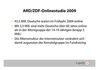 ARD/ZDF-Onlinestudie 2009

• 43,5 Mill. Deutsche waren im Frühjahr 2009 online
• Mit 5,3 Mill. sind mehr Deutsche über 60 Jahre online
  als in der Altersgruppe der 14-19 Jährigen (knapp 5
  Mill.)
• Die Altersstruktur der Internetnutzer verändert sich
  damit zugunsten der Kernzielgruppe im Fundraising
 