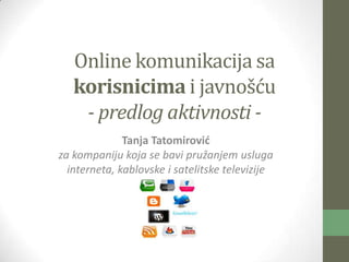 Online komunikacija sa
   korisnicima i javnošću
    - predlog aktivnosti -
              Tanja Tatomirovid
za kompaniju koja se bavi pružanjem usluga
  interneta, kablovske i satelitske televizije
 