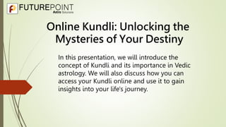 Online Kundli: Unlocking the
Mysteries of Your Destiny
In this presentation, we will introduce the
concept of Kundli and its importance in Vedic
astrology. We will also discuss how you can
access your Kundli online and use it to gain
insights into your life's journey.
 