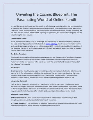 Unveiling the Cosmic Blueprint: The
Fascinating World of Online Kundli
In a world driven by technology and the pursuit of self-discovery, ancient practices find new expressions
in the digital age. One such ancient practice that has seamlessly integrated into the online realm is the
creation of Kundli, a cosmic blueprint that offers insights into an individual's life journey. In this blog, we
will delve into the world of online Kundli, exploring its significance, the process of creating one, and the
valuable insights it can provide.
Understanding Kundli:
Kundli, also known as a birth chart or horoscope, is a detailed map of the celestial bodies' positions at
the exact time and place of an individual's birth. In online astrology, Kundli is considered a key tool for
understanding one's personality, career, relationships, and life events. It is believed that the positions of
the planets at the time of birth influence a person's life path, and a Kundli serves as a guide to navigate
through these cosmic influences.
The Online Transition:
Traditionally, creating a Kundli involved complex calculations and the expertise of astrologers. However,
with the advent of technology, the process has become more accessible through online platforms.
Numerous websites and apps now offer easy-to-use tools that generate Kundli based on the input of
the individual's birth details.
The Process:
Creating an online Kundli typically requires inputting specific information, including the date, time, and
place of birth. The software then calculates the positions of the sun, moon, and planets at that exact
moment, generating a comprehensive birth chart. The resulting Kundli provides a snapshot of the
individual's cosmic identity, divided into various houses representing different aspects of life.
Interpreting the Kundli:
Each section of the Kundli corresponds to a specific area of life, such as career, relationships, health,
and more. Astrologers analyze the positions of planets, their aspects, and the zodiac signs in each house
to derive insights into the individual's characteristics and potential life events. While the interpretations
may vary, a skilled astrologer can offer valuable guidance and predictions based on the Kundli.
Benefits of Online Kundli:
1.**Self-awareness:** Online Kundli empowers individuals with a deeper understanding of their
strengths, weaknesses, and unique traits, fostering self-awareness.
2.**Career Guidance:** The positioning of planets in the Kundli can provide insights into suitable career
paths and opportunities, aiding in making informed professional choices.
 