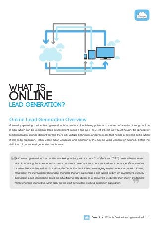 iCumulus | What is Online Lead generation? 1
What is
Online
Lead Generation?
Online Lead Generation Overview
Generally speaking, online lead generation is a process of obtaining potential customer information through online
media, which can be used in a sales development capacity and also for CRM system activity. Although, the concept of
lead generation sounds straightforward, there are various techniques and processes that needs to be considered when
it comes to execution. Robin Caller, CEO Goallover and chairman of IAB Online Lead Generation Council, stated the
definition of online lead generation as follows;
Online lead generation is an online marketing activity paid for on a Cost Per Lead (CPL) basis with the stated
aim of obtaining the consumers’ express consent to receive future communications from a specific advertiser
or advertisers - via email, texts, calls and other advertiser initiated messaging. In the current economic climate,
marketers are increasingly looking to channels that are accountable and where return on investment is easily
calculable. Lead generation takes an advertiser a step closer to a converted customer than many ‘traditional’
forms of online marketing. Ultimately online lead generation is about customer acquisition.
 