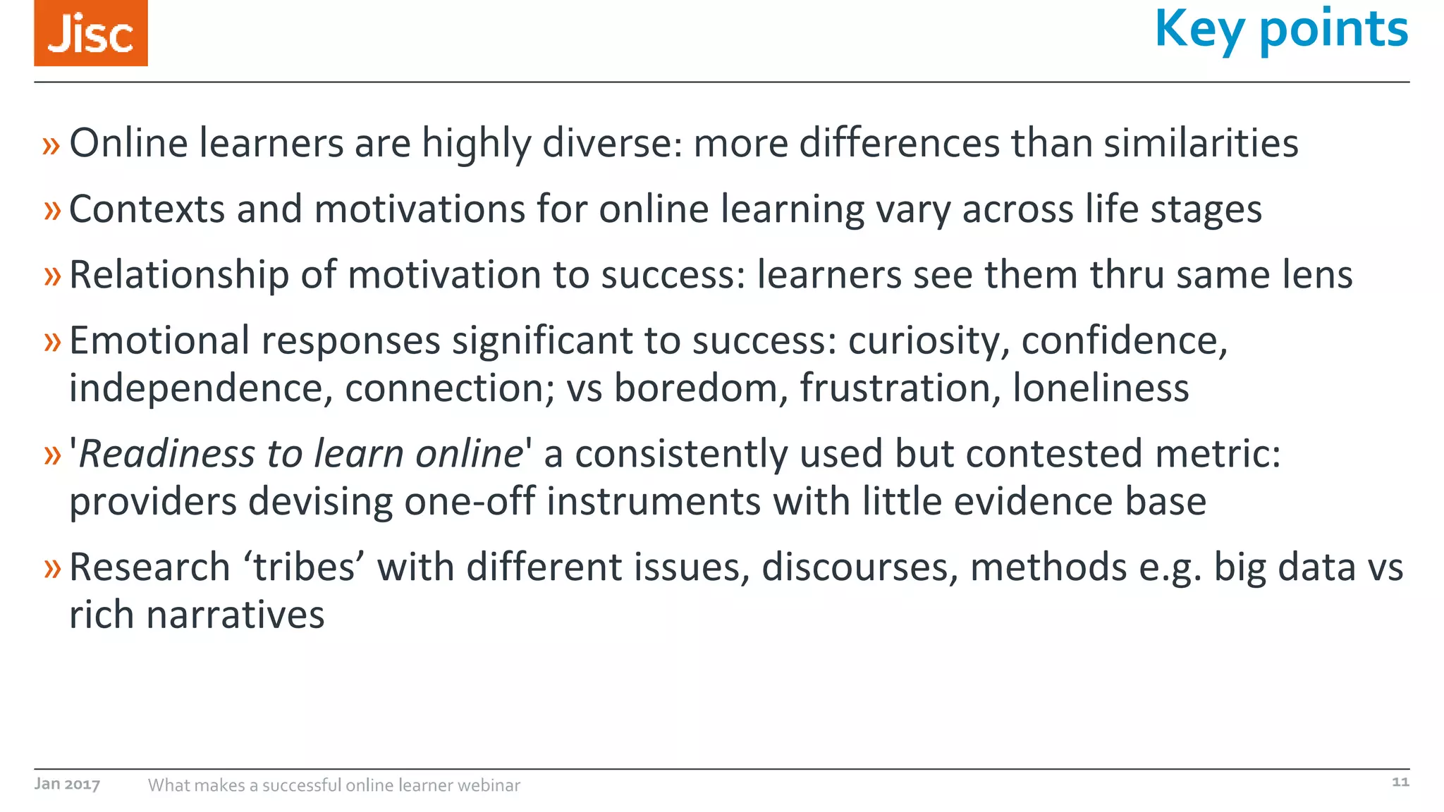 Jan 2017 What makes a successful online learner webinar
»Online learners are highly diverse: more differences than similarities
»Contexts and motivations for online learning vary across life stages
»Relationship of motivation to success: learners see them thru same lens
»Emotional responses significant to success: curiosity, confidence,
independence, connection; vs boredom, frustration, loneliness
»'Readiness to learn online' a consistently used but contested metric:
providers devising one-off instruments with little evidence base
»Research ‘tribes’ with different issues, discourses, methods e.g. big data vs
rich narratives
Key points
11
 