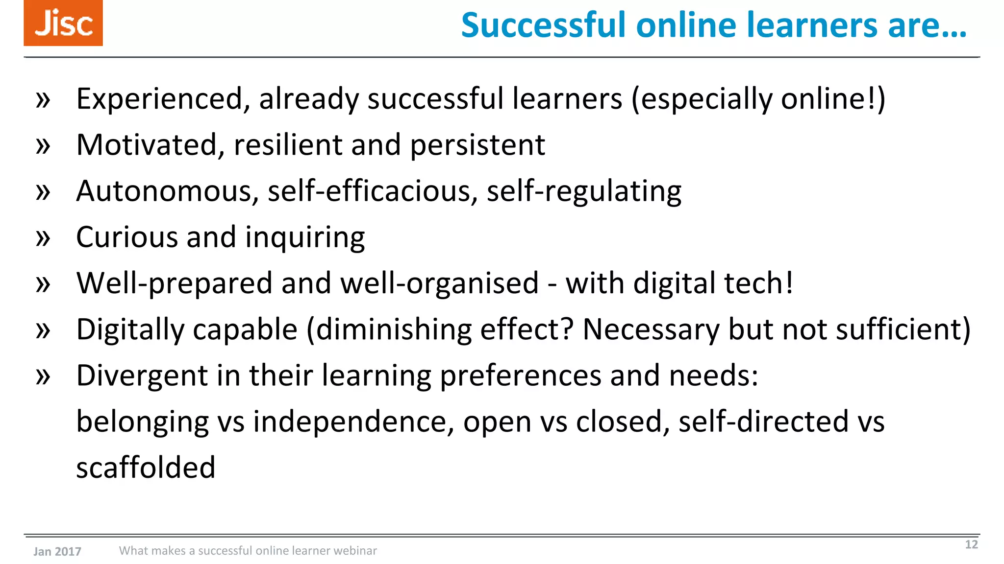 Successful online learners are…
» Experienced, already successful learners (especially online!)
» Motivated, resilient and persistent
» Autonomous, self-efficacious, self-regulating
» Curious and inquiring
» Well-prepared and well-organised - with digital tech!
» Digitally capable (diminishing effect? Necessary but not sufficient)
» Divergent in their learning preferences and needs:
belonging vs independence, open vs closed, self-directed vs
scaffolded
Jan 2017 What makes a successful online learner webinar 12
 