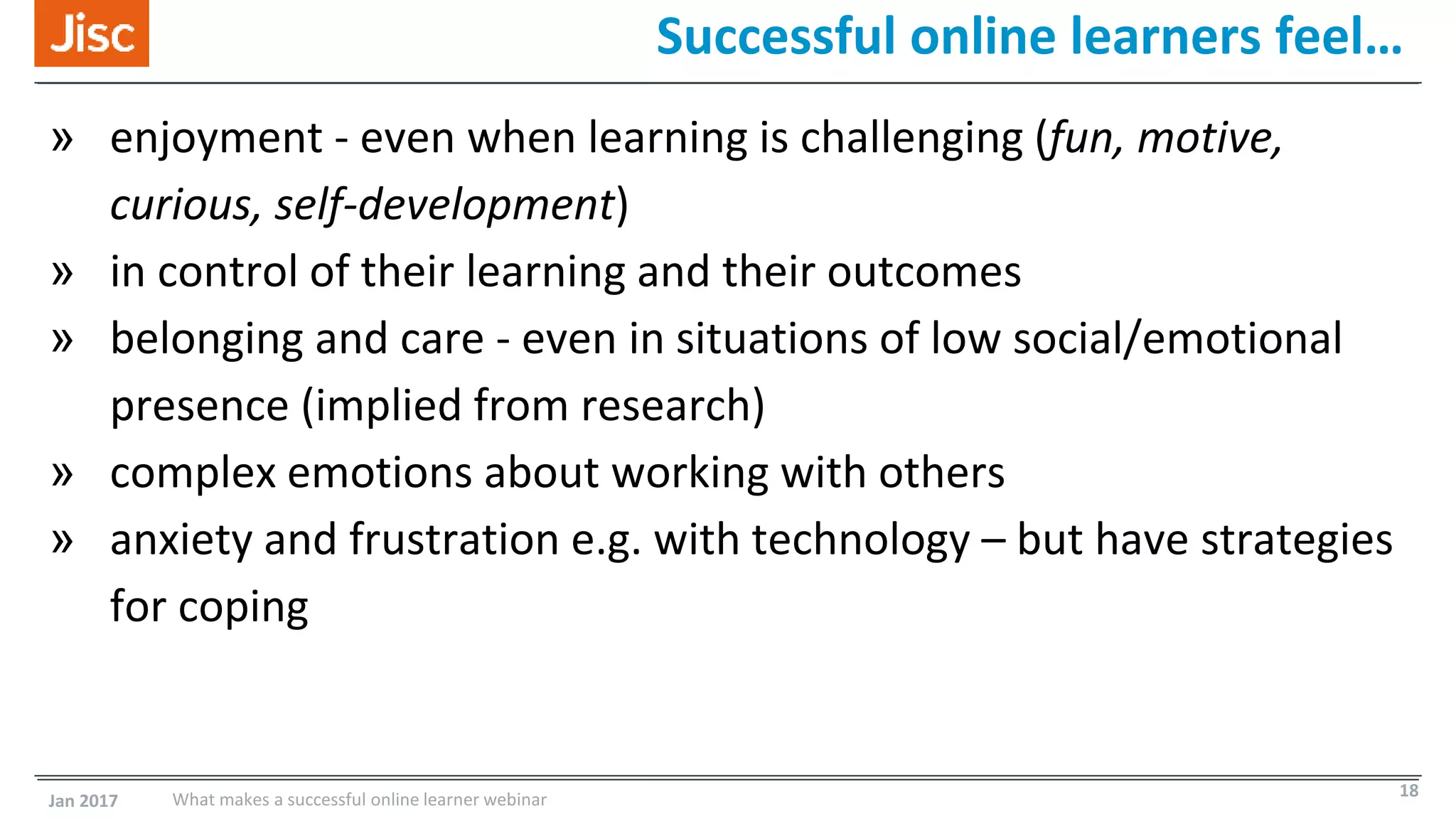 Successful online learners feel…
» enjoyment - even when learning is challenging (fun, motive,
curious, self-development)
» in control of their learning and their outcomes
» belonging and care - even in situations of low social/emotional
presence (implied from research)
» complex emotions about working with others
» anxiety and frustration e.g. with technology – but have strategies
for coping
Jan 2017 What makes a successful online learner webinar 18
 