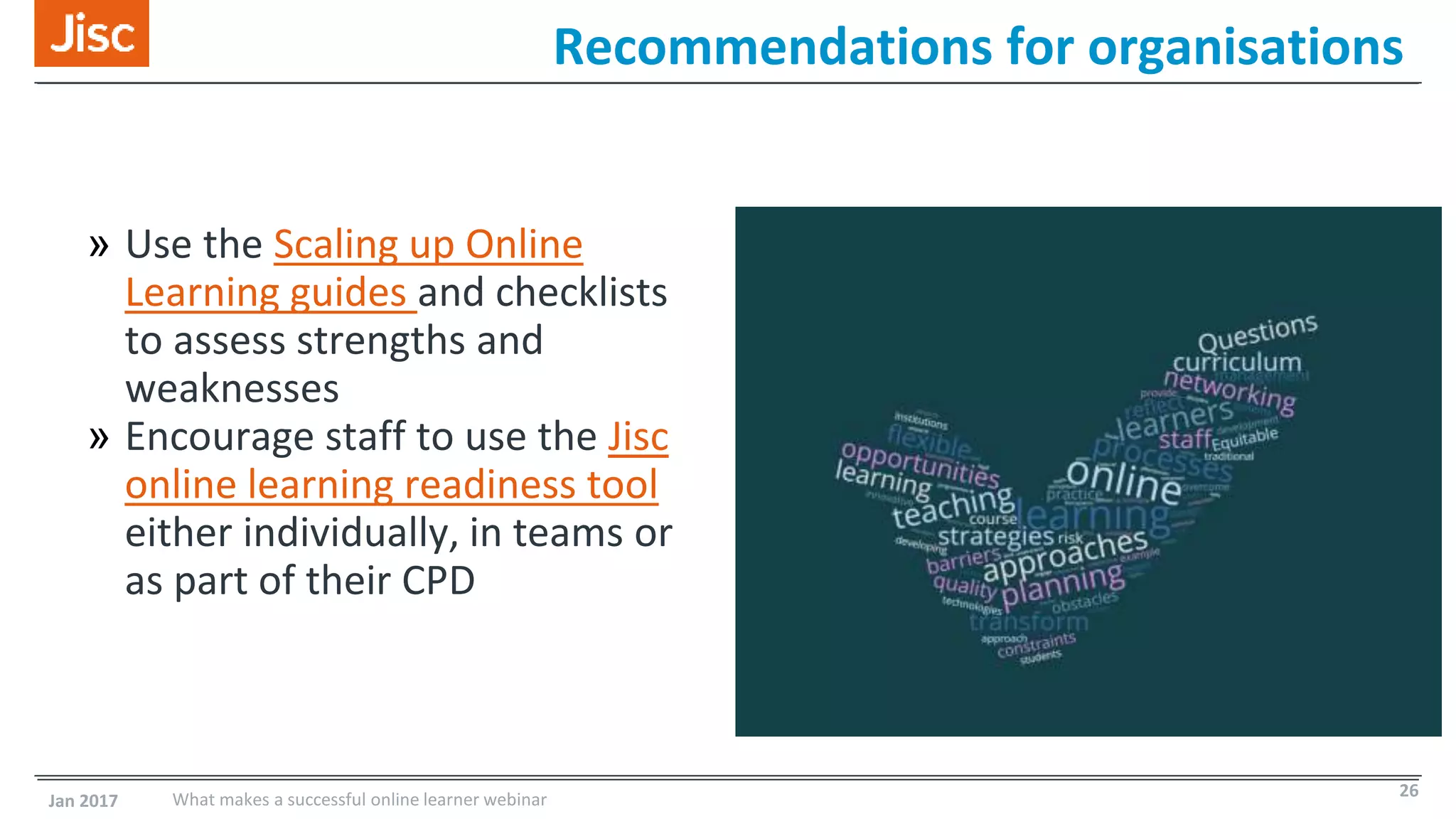 » Use the Scaling up Online
Learning guides and checklists
to assess strengths and
weaknesses
» Encourage staff to use the Jisc
online learning readiness tool
either individually, in teams or
as part of their CPD
Recommendations for organisations
Jan 2017 What makes a successful online learner webinar 26
 