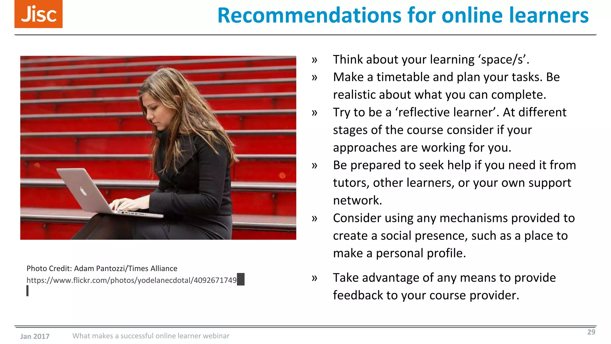 Recommendations for online learners
» Think about your learning ‘space/s’.
» Make a timetable and plan your tasks. Be
realistic about what you can complete.
» Try to be a ‘reflective learner’. At different
stages of the course consider if your
approaches are working for you.
» Be prepared to seek help if you need it from
tutors, other learners, or your own support
network.
» Consider using any mechanisms provided to
create a social presence, such as a place to
make a personal profile.
» Take advantage of any means to provide
feedback to your course provider.
Photo Credit: Adam Pantozzi/Times Alliance
https://www.flickr.com/photos/yodelanecdotal/4092671749
Jan 2017 What makes a successful online learner webinar 29
 
