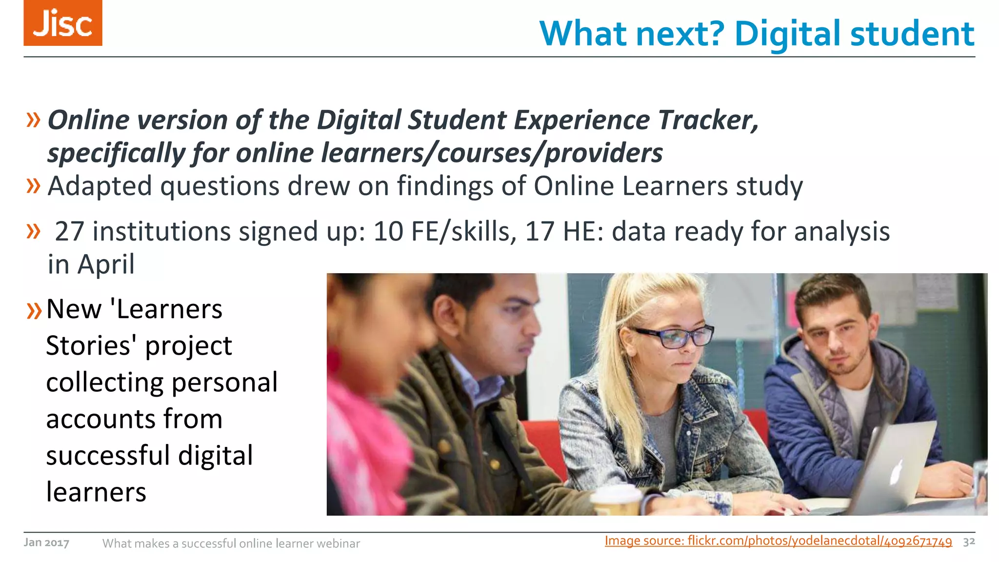 Jan 2017 What makes a successful online learner webinar
»Online version of the Digital Student Experience Tracker,
specifically for online learners/courses/providers
»Adapted questions drew on findings of Online Learners study
» 27 institutions signed up: 10 FE/skills, 17 HE: data ready for analysis
in April
»
What next? Digital student
Image source: flickr.com/photos/yodelanecdotal/4092671749 32
New 'Learners
Stories' project
collecting personal
accounts from
successful digital
learners
 