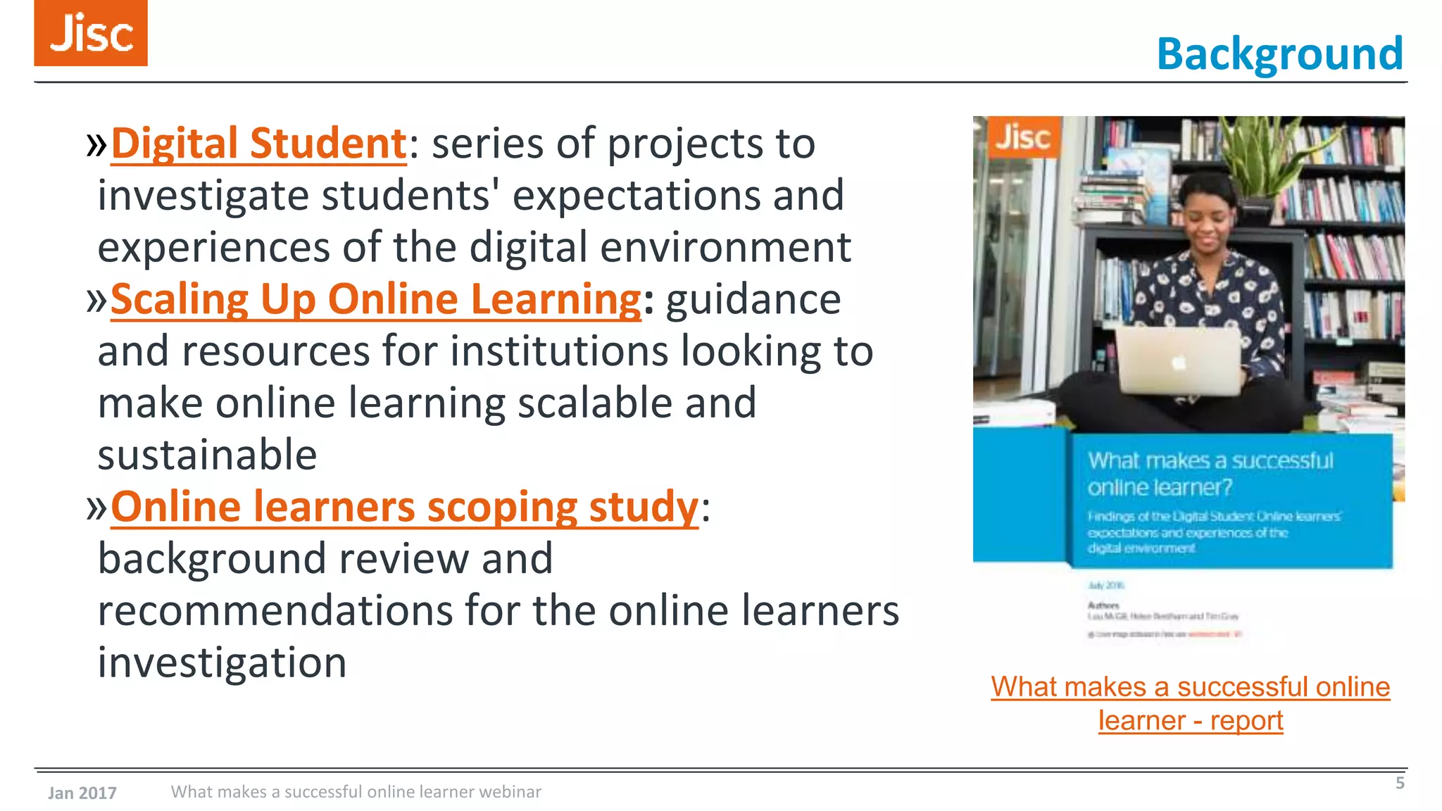 Background
»Digital Student: series of projects to
investigate students' expectations and
experiences of the digital environment
»Scaling Up Online Learning: guidance
and resources for institutions looking to
make online learning scalable and
sustainable
»Online learners scoping study:
background review and
recommendations for the online learners
investigation
Jan 2017 What makes a successful online learner webinar 5
What makes a successful online
learner - report
 