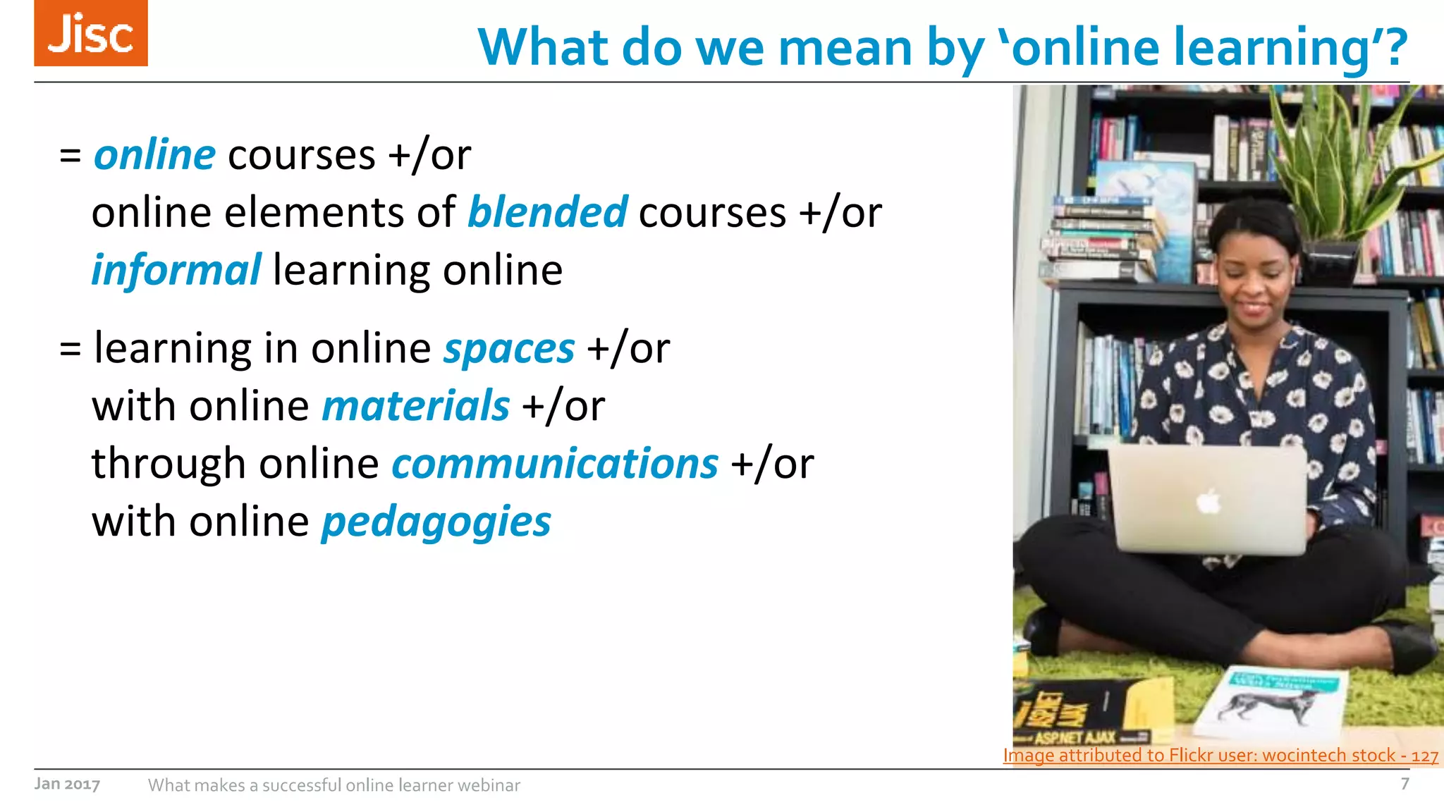 Jan 2017 What makes a successful online learner webinar
What do we mean by ‘online learning’?
Image attributed to Flickr user: wocintech stock - 127
= online courses +/or
online elements of blended courses +/or
informal learning online
= learning in online spaces +/or
with online materials +/or
through online communications +/or
with online pedagogies
7
 