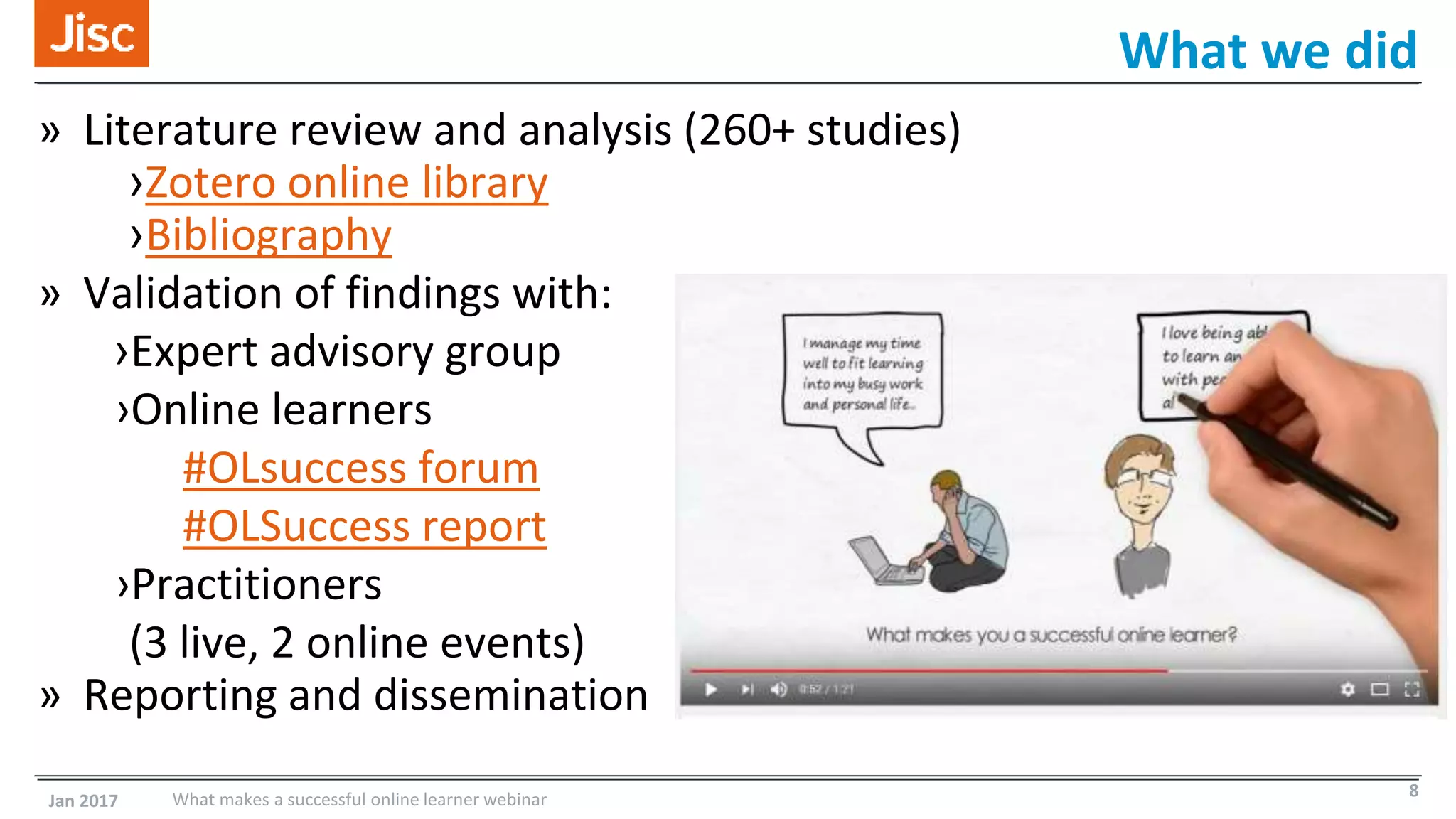 » Literature review and analysis (260+ studies)
›Zotero online library
›Bibliography
» Validation of findings with:
›Expert advisory group
›Online learners
#OLsuccess forum
#OLSuccess report
›Practitioners
(3 live, 2 online events)
» Reporting and dissemination
What we did
Jan 2017 What makes a successful online learner webinar 8
 