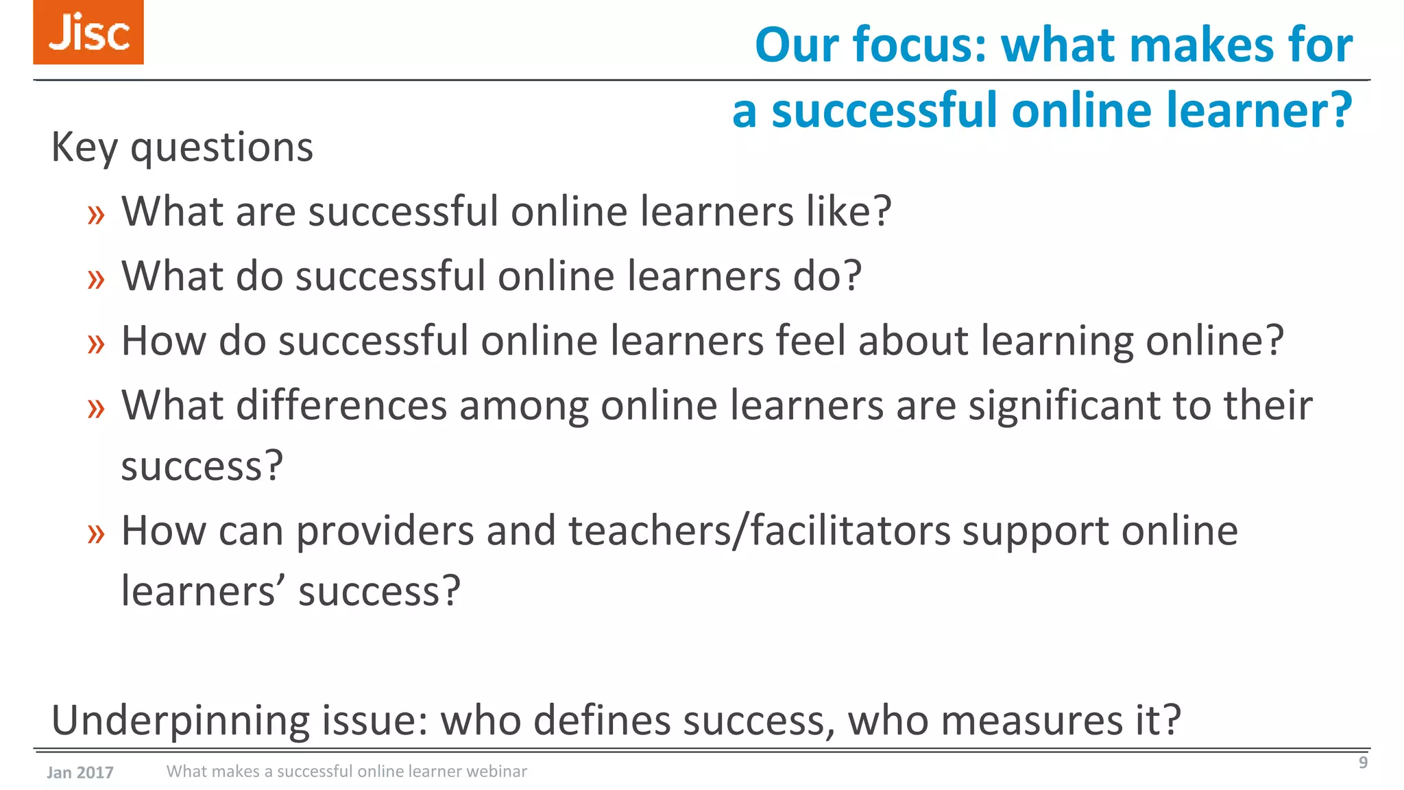 Our focus: what makes for
a successful online learner?
Key questions
» What are successful online learners like?
» What do successful online learners do?
» How do successful online learners feel about learning online?
» What differences among online learners are significant to their
success?
» How can providers and teachers/facilitators support online
learners’ success?
Underpinning issue: who defines success, who measures it?
Jan 2017 What makes a successful online learner webinar 9
 