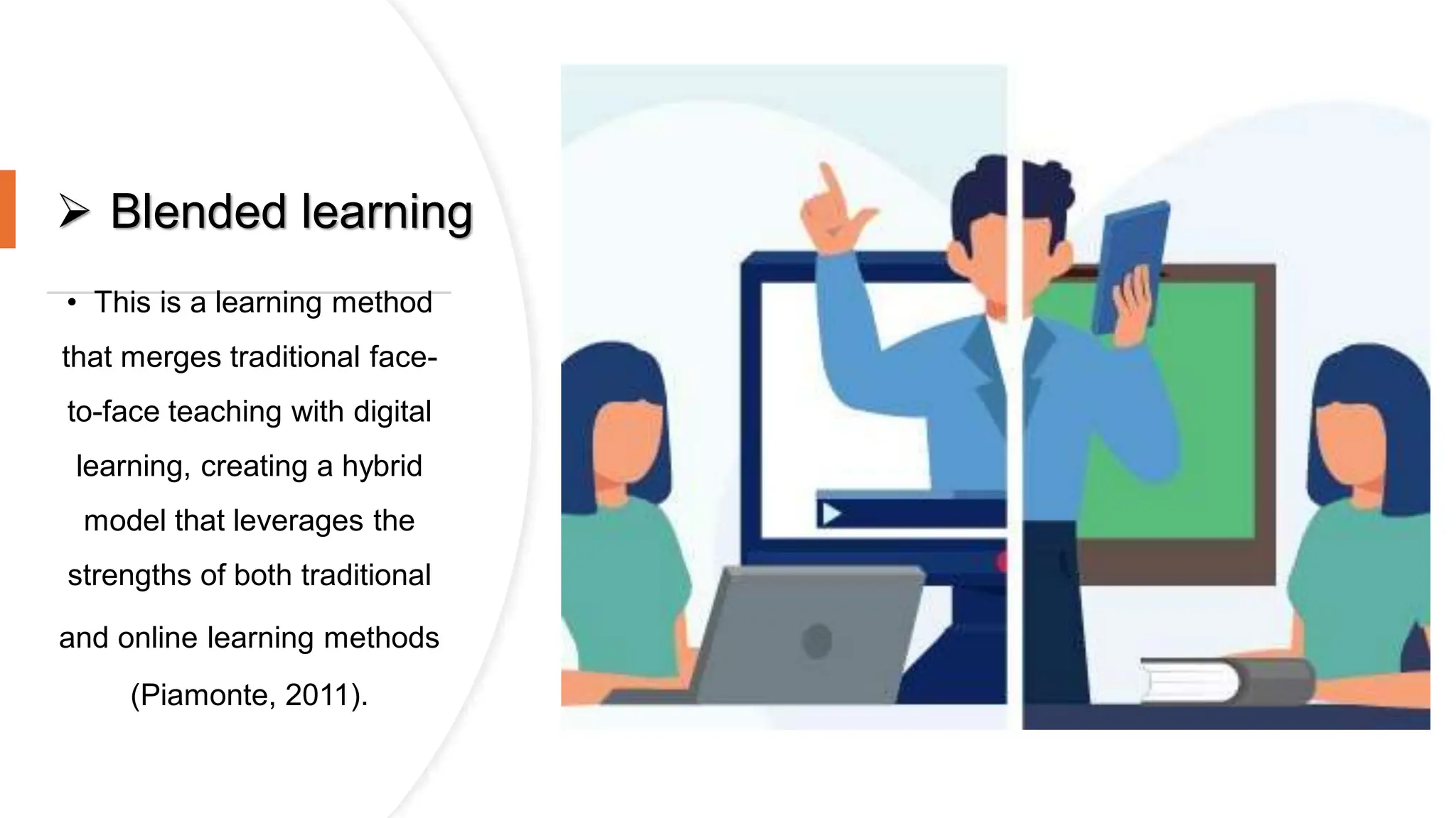  Blended learning
• This is a learning method
that merges traditional face-
to-face teaching with digital
learning, creating a hybrid
model that leverages the
strengths of both traditional
and online learning methods
(Piamonte, 2011).
 