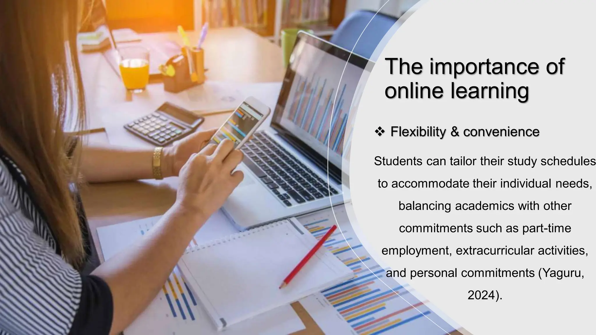 The importance of
online learning
 Flexibility & convenience
Students can tailor their study schedules
to accommodate their individual needs,
balancing academics with other
commitments such as part-time
employment, extracurricular activities,
and personal commitments (Yaguru,
2024).
 