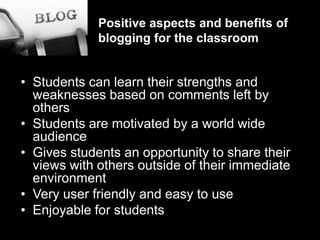 Positive aspects and benefits of blogging for the classroomStudents can learn their strengths and weaknesses based on comments left by othersStudents are motivated by a world wide audienceGives students an opportunity to share their views with others outside of their immediate environmentVery user friendly and easy to useEnjoyable for students