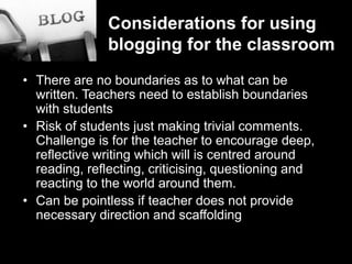 Considerations for usingblogging for the classroomThere are no boundaries as to what can be written. Teachers need to establish boundaries with studentsRisk of students just making trivial comments. Challenge is for the teacher to encourage deep, reflective writing which will is centred around reading, reflecting, criticising, questioning and reacting to the world around them. Can be pointless if teacher does not provide necessary direction and scaffolding