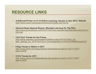 •  A National Primer on K-12 Online Learning, Version 2, Nov 2010, iNACOL
   http://www.inacol.org/research/bookstore/detail.php?id=22

•  eSchool News Special Report: Blended Learning On The Rise
   http://www.eschoolnews.com/2010/10/27/esn-special-reportblended-learning-on-
   the-rise/

•  5 Ed Tech Trends for the Future
   http://blogs.edweek.org/edweek/DigitalEducation/2010/12/five_ed-
   tech_themes_for_2010.html?sms_ss=blogger&at_xt=4d1da124ff589cba%2C0

•  6 Big Trends to Watch in 2011
   http://www.zdnet.com/blog/saas/six-big-trends-to-watch-in-2011/1232?
   tag=nl.e539

•  5 K12 Trends for 2011
   http://www.zdnet.com/blog/saas/six-big-trends-to-watch-in-2011/1232?
   tag=nl.e539
 