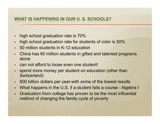 į   high school graduation rate is 70%
į   high school graduation rate for students of color is 50%
į   50 million students in K-12 education
į   China has 60 million students in gifted and talented programs
     alone
į   can not afford to loose even one student!
į   spend more money per student on education (other than
     Switzerland)
į   600 billion dollars per year-with some of the lowest results
į   What happens in the U.S. if a student fails a course - Algebra I
į   Graduation from college has proven to be the most influential
     method of changing the family cycle of poverty
 