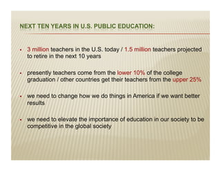 į   3 million teachers in the U.S. today / 1.5 million teachers projected
     to retire in the next 10 years

į   presently teachers come from the lower 10% of the college
     graduation / other countries get their teachers from the upper 25%

į   we need to change how we do things in America if we want better
     results

į   we need to elevate the importance of education in our society to be
     competitive in the global society
 