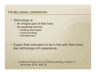 •  Technology is:
  •    An integral part of their lives
  •    An essential tool for
        •  locating information
        •  communicating
        •  entertainment


•  Expect their education to be in line with their every
   day technology-rich experience



        A National Primer on K-12 Online Learning, Version 2,
          November 2010, iNACOL
 