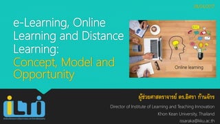 e-Learning, Online
Learning and Distance
Learning:
Concept, Model and
Opportunity
ผู้ช่วยศาสตราจารย์ ดร.อิศรา ก้านจักร
Director of Institute of Learning and Teaching Innovation
Khon Kean University, Thailand
issaraka@kku.ac.th
28/04/2017
Online learning
 