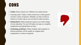 CONS
• Limits: Some content isn’t offered in an online format.
• Learning styles: Today’s online instruction is often geared
toward a variety of learners. Whether you like to listen to
lectures or watch videos, you can find an online resource.
• Independent: Online programs require you to take charge
of your education. No one will make you sign on, complete
assignments and upload them on time.
• Technology problems: Online students with computer or
Internet problems will be unable to complete their
assignments or exams as required.
 