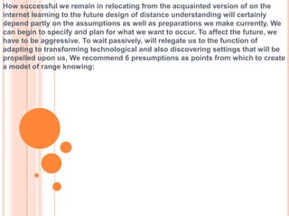 How successful we remain in relocating from the acquainted version of on the
internet learning to the future design of distance understanding will certainly
depend partly on the assumptions as well as preparations we make currently. We
can begin to specify and plan for what we want to occur. To affect the future, we
have to be aggressive. To wait passively, will relegate us to the function of
adapting to transforming technological and also discovering settings that will be
propelled upon us, We recommend 6 presumptions as points from which to create
a model of range knowing:
 