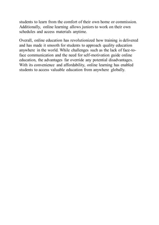 students to learn from the comfort of their own home or commission.
Additionally, online learning allows juniors to work on their own
schedules and access materials anytime.
Overall, online education has revolutionized how training is delivered
and has made it smooth for students to approach quality education
anywhere in the world. While challenges such as the lack of face-to-
face communication and the need for self-motivation guide online
education, the advantages far override any potential disadvantages.
With its convenience and affordability, online learning has enabled
students to access valuable education from anywhere globally.
 