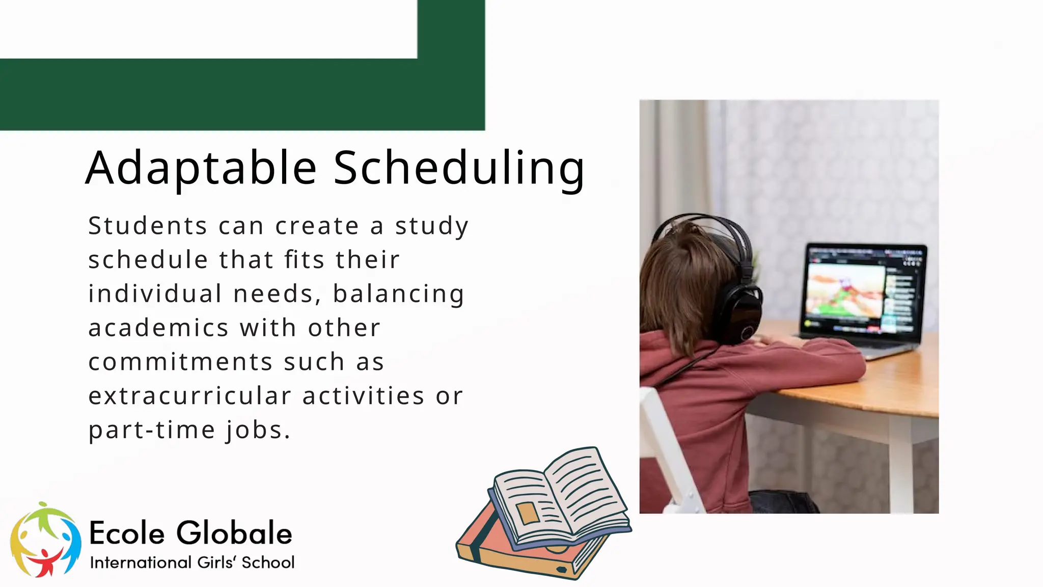 Adaptable Scheduling
Students can create a study
schedule that fits their
individual needs, balancing
academics with other
commitments such as
extracurricular activities or
part-time jobs.