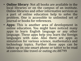 • Online library: Not all books are available in the
local libraries or on the campus of an institute.
Online libraries and other informative services as
a part of online education help to solve the
problem. One is accessible to unlimited set of
journal or books for references.
• Apps: This is another area of development in
online education. You might have noticed many
apps to learn English language or any other
language. These apps help you learn the foreign
languages with ease. Also there are apps as
simulation for various science, mathematics and
technology topics. Further these apps can be
taken up on one smart phone or tablet to be read
at convince like travel or outing etc.88799
 