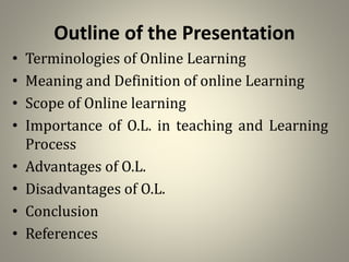 Outline of the Presentation
• Terminologies of Online Learning
• Meaning and Definition of online Learning
• Scope of Online learning
• Importance of O.L. in teaching and Learning
Process
• Advantages of O.L.
• Disadvantages of O.L.
• Conclusion
• References
 