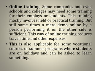 • Online training: Some companies and even
schools and colleges may need some training
for their employs or students. This training
mostly involves field or practical training. But
still some times a mere demo online by a
person performing it on the other side is
sufficient. This way of online training reduces
travel, time and other expenses.
• This is also applicable for some vocational
courses or summer programs where students
are on holidays and can be asked to learn
something.
 