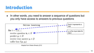 Introduction
● In other words, you need to answer a sequence of questions but
you only have access to answers to previous questions
11
Each t represents a
trial
Adapted from Shalev-Shwartz 2012
xt
is the input data for
trial t
 