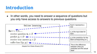 Introduction
● In other words, you need to answer a sequence of questions but
you only have access to answers to previous questions
13
Each t represents a
trial
Adapted from Shalev-Shwartz 2012
xt
is the input data for
trial t
pt
is the prediction for the
label corresponding to xt
This is the difference
between what you
predicted and the actual
label
 