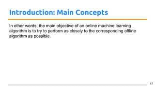 Introduction: Main Concepts
In other words, the main objective of an online machine learning
algorithm is to try to perform as closely to the corresponding offline
algorithm as possible.
17
 