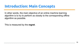 Introduction: Main Concepts
In other words, the main objective of an online machine learning
algorithm is to try to perform as closely to the corresponding offline
algorithm as possible.
This is measured by the regret.
18
 