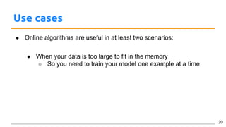 Use cases
● Online algorithms are useful in at least two scenarios:
● When your data is too large to fit in the memory
○ So you need to train your model one example at a time
20
 