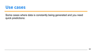 Use cases
Some cases where data is constantly being generated and you need
quick predictions:
22
 