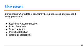 Use cases
Some cases where data is constantly being generated and you need
quick predictions:
● Real-time Recommendation
● Fraud Detection
● Spam detection
● Portfolio Selection
● Online ad placement
23
 
