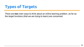 Types of Targets
There are two main ways to think about an online learning problem, as far as
the target functions (that we are trying to learn) are concerned:
24
 