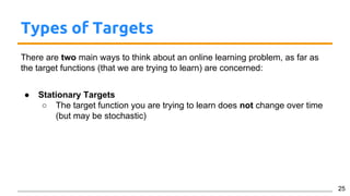 Types of Targets
There are two main ways to think about an online learning problem, as far as
the target functions (that we are trying to learn) are concerned:
● Stationary Targets
○ The target function you are trying to learn does not change over time
(but may be stochastic)
25
 