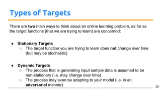 Types of Targets
There are two main ways to think about an online learning problem, as far as
the target functions (that we are trying to learn) are concerned:
● Stationary Targets
○ The target function you are trying to learn does not change over time
(but may be stochastic)
● Dynamic Targets
○ The process that is generating input sample data is assumed to be
non-stationary (i.e. may change over time)
○ The process may even be adapting to your model (i.e. in an
adversarial manner) 26
 