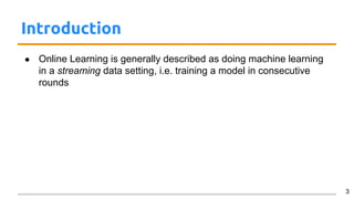 Introduction
● Online Learning is generally described as doing machine learning
in a streaming data setting, i.e. training a model in consecutive
rounds
3
 