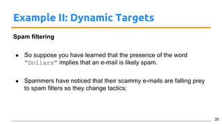 Example II: Dynamic Targets
Spam filtering
● So suppose you have learned that the presence of the word
“Dollars” implies that an e-mail is likely spam.
● Spammers have noticed that their scammy e-mails are falling prey
to spam filters so they change tactics:
35
 