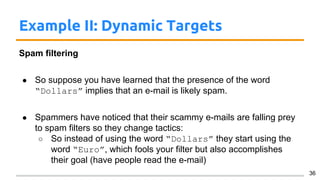 Example II: Dynamic Targets
Spam filtering
● So suppose you have learned that the presence of the word
“Dollars” implies that an e-mail is likely spam.
● Spammers have noticed that their scammy e-mails are falling prey
to spam filters so they change tactics:
○ So instead of using the word “Dollars” they start using the
word “Euro”, which fools your filter but also accomplishes
their goal (have people read the e-mail)
36
 