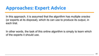 Approaches: Expert Advice
In this approach, it is assumed that the algorithm has multiple oracles
(or experts at its disposal), which its can use to produce its output, in
each trial.
In other words, the task of this online algorithm is simply to learn which
of the experts it should use.
41
 