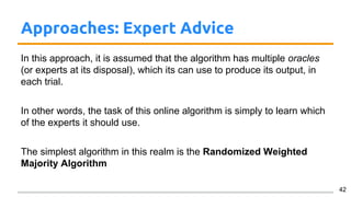 Approaches: Expert Advice
In this approach, it is assumed that the algorithm has multiple oracles
(or experts at its disposal), which its can use to produce its output, in
each trial.
In other words, the task of this online algorithm is simply to learn which
of the experts it should use.
The simplest algorithm in this realm is the Randomized Weighted
Majority Algorithm
42
 