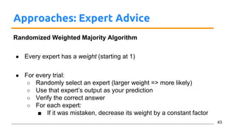 Approaches: Expert Advice
Randomized Weighted Majority Algorithm
● Every expert has a weight (starting at 1)
● For every trial:
○ Randomly select an expert (larger weight => more likely)
○ Use that expert’s output as your prediction
○ Verify the correct answer
○ For each expert:
■ If it was mistaken, decrease its weight by a constant factor
43
 