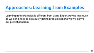 Approaches: Learning from Examples
Learning from examples is different from using Expert Advice inasmuch
as we don’t need to previously define prebuild experts we will derive
our predictions from.
44
 